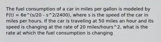 The fuel consumption of a car in miles per gallon is modeled by F(t) = 6e^(s/20 - s^2/2400), where s is the speed of the car in miles per hours. If the car is traveling at 50 miles an hour and its speed is changing at the rate of 20 miles/hours^2, what is the rate at which the fuel consumption is changing