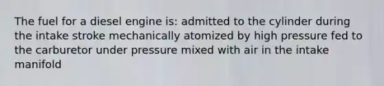 The fuel for a diesel engine is: admitted to the cylinder during the intake stroke mechanically atomized by high pressure fed to the carburetor under pressure mixed with air in the intake manifold