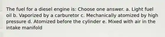 The fuel for a diesel engine is: Choose one answer. a. Light fuel oil b. Vaporized by a carburetor c. Mechanically atomized by high pressure d. Atomized before the cylinder e. Mixed with air in the intake manifold