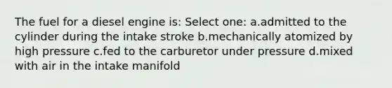 The fuel for a diesel engine is: Select one: a.admitted to the cylinder during the intake stroke b.mechanically atomized by high pressure c.fed to the carburetor under pressure d.mixed with air in the intake manifold