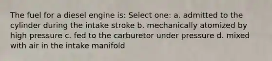 The fuel for a diesel engine is: Select one: a. admitted to the cylinder during the intake stroke b. mechanically atomized by high pressure c. fed to the carburetor under pressure d. mixed with air in the intake manifold