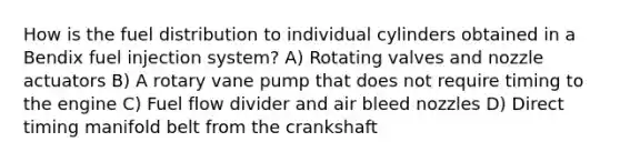 How is the fuel distribution to individual cylinders obtained in a Bendix fuel injection system? A) Rotating valves and nozzle actuators B) A rotary vane pump that does not require timing to the engine C) Fuel flow divider and air bleed nozzles D) Direct timing manifold belt from the crankshaft