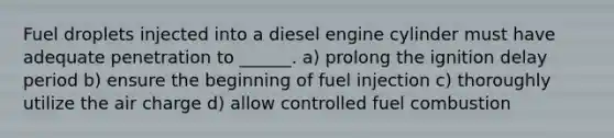 Fuel droplets injected into a diesel engine cylinder must have adequate penetration to ______. a) prolong the ignition delay period b) ensure the beginning of fuel injection c) thoroughly utilize the air charge d) allow controlled fuel combustion