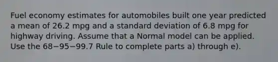 Fuel economy estimates for automobiles built one year predicted a mean of 26.2 mpg and a standard deviation of 6.8 mpg for highway driving. Assume that a Normal model can be applied. Use the 68−95−99.7 Rule to complete parts​ a) through​ e).