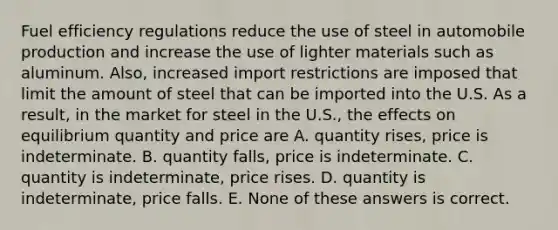 Fuel efficiency regulations reduce the use of steel in automobile production and increase the use of lighter materials such as aluminum. Also, increased import restrictions are imposed that limit the amount of steel that can be imported into the U.S. As a result, in the market for steel in the U.S., the effects on equilibrium quantity and price are A. quantity rises, price is indeterminate. B. quantity falls, price is indeterminate. C. quantity is indeterminate, price rises. D. quantity is indeterminate, price falls. E. None of these answers is correct.