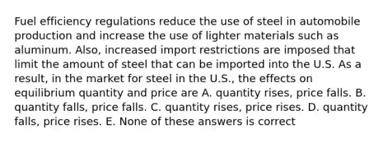 Fuel efficiency regulations reduce the use of steel in automobile production and increase the use of lighter materials such as aluminum. Also, increased import restrictions are imposed that limit the amount of steel that can be imported into the U.S. As a result, in the market for steel in the U.S., the effects on equilibrium quantity and price are A. quantity rises, price falls. B. quantity falls, price falls. C. quantity rises, price rises. D. quantity falls, price rises. E. None of these answers is correct