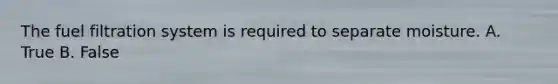 The fuel filtration system is required to separate moisture. A. True B. False