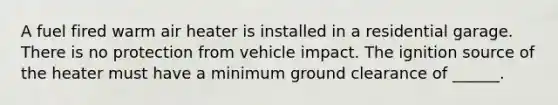 A fuel fired warm air heater is installed in a residential garage. There is no protection from vehicle impact. The ignition source of the heater must have a minimum ground clearance of ______.