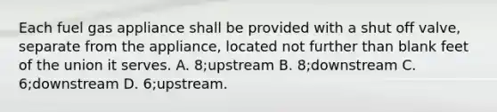 Each fuel gas appliance shall be provided with a shut off valve, separate from the appliance, located not further than blank feet of the union it serves. A. 8;upstream B. 8;downstream C. 6;downstream D. 6;upstream.