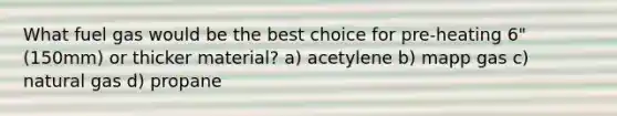 What fuel gas would be the best choice for pre-heating 6" (150mm) or thicker material? a) acetylene b) mapp gas c) natural gas d) propane