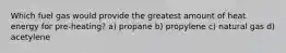 Which fuel gas would provide the greatest amount of heat energy for pre-heating? a) propane b) propylene c) natural gas d) acetylene