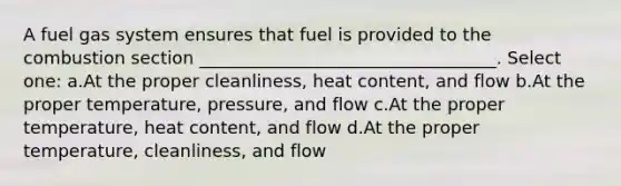 A fuel gas system ensures that fuel is provided to the combustion section __________________________________. Select one: a.At the proper cleanliness, heat content, and flow b.At the proper temperature, pressure, and flow c.At the proper temperature, heat content, and flow d.At the proper temperature, cleanliness, and flow