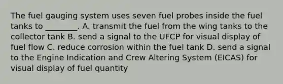 The fuel gauging system uses seven fuel probes inside the fuel tanks to ________. A. transmit the fuel from the wing tanks to the collector tank B. send a signal to the UFCP for visual display of fuel flow C. reduce corrosion within the fuel tank D. send a signal to the Engine Indication and Crew Altering System (EICAS) for visual display of fuel quantity