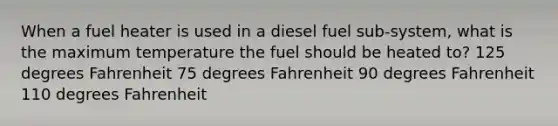 When a fuel heater is used in a diesel fuel sub-system, what is the maximum temperature the fuel should be heated to? 125 degrees Fahrenheit 75 degrees Fahrenheit 90 degrees Fahrenheit 110 degrees Fahrenheit