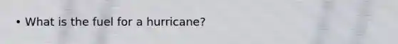 • What is the fuel for a hurricane?