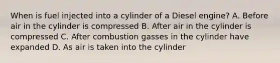 When is fuel injected into a cylinder of a Diesel engine? A. Before air in the cylinder is compressed B. After air in the cylinder is compressed C. After combustion gasses in the cylinder have expanded D. As air is taken into the cylinder