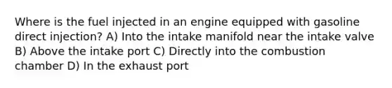 Where is the fuel injected in an engine equipped with gasoline direct injection? A) Into the intake manifold near the intake valve B) Above the intake port C) Directly into the combustion chamber D) In the exhaust port