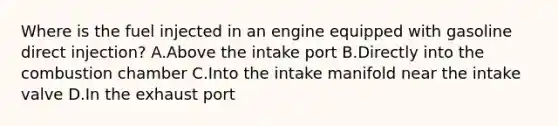 Where is the fuel injected in an engine equipped with gasoline direct injection? A.Above the intake port B.Directly into the combustion chamber C.Into the intake manifold near the intake valve D.In the exhaust port