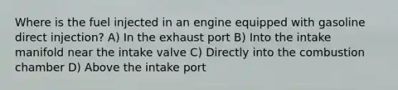 Where is the fuel injected in an engine equipped with gasoline direct injection? A) In the exhaust port B) Into the intake manifold near the intake valve C) Directly into the combustion chamber D) Above the intake port