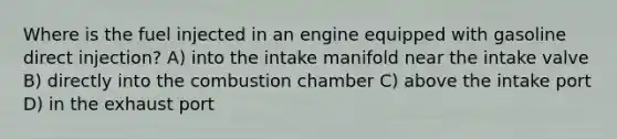 Where is the fuel injected in an engine equipped with gasoline direct injection? A) into the intake manifold near the intake valve B) directly into the combustion chamber C) above the intake port D) in the exhaust port