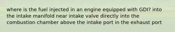 where is the fuel injected in an engine equipped with GDI? into the intake manifold near intake valve directly into the combustion chamber above the intake port in the exhaust port