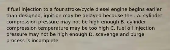 If fuel injection to a four-stroke/cycle diesel engine begins earlier than designed, ignition may be delayed because the . A. cylinder compression pressure may not be high enough B. cylinder compression temperature may be too high C. fuel oil injection pressure may not be high enough D. scavenge and purge process is incomplete