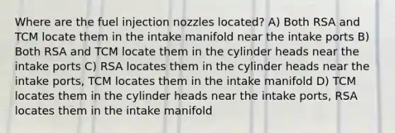 Where are the fuel injection nozzles located? A) Both RSA and TCM locate them in the intake manifold near the intake ports B) Both RSA and TCM locate them in the cylinder heads near the intake ports C) RSA locates them in the cylinder heads near the intake ports, TCM locates them in the intake manifold D) TCM locates them in the cylinder heads near the intake ports, RSA locates them in the intake manifold