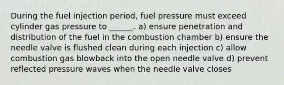 During the fuel injection period, fuel pressure must exceed cylinder gas pressure to ______. a) ensure penetration and distribution of the fuel in the combustion chamber b) ensure the needle valve is flushed clean during each injection c) allow combustion gas blowback into the open needle valve d) prevent reflected pressure waves when the needle valve closes