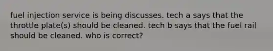 fuel injection service is being discusses. tech a says that the throttle plate(s) should be cleaned. tech b says that the fuel rail should be cleaned. who is correct?