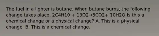 The fuel in a lighter is butane. When butane burns, the following change takes place. 2C4H10 + 13O2→8CO2+ 10H2O Is this a chemical change or a physical change? A. This is a physical change. B. This is a chemical change.