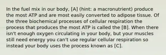 In the fuel mix in our body, [A] (hint: a macronutrient) produce the most ATP and are most easily converted to adipose tissue. Of the three biochemical processes of cellular respiration the process that produces the most ATP is called the [B]. When there isn't enough oxygen circulating in your body, but your muscles still need energy you can't use regular cellular respiration so instead your body uses the process known as [C].