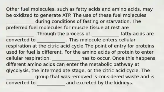 Other fuel molecules, such as fatty acids and amino acids, may be oxidized to generate ATP. The use of these fuel molecules ____________ during conditions of fasting or starvation. The preferred fuel molecules for muscle tissue at rest are ____________ .Through the process of ____________ fatty acids are converted to ____________ . This molecule enters cellular respiration at the citric acid cycle.The point of entry for proteins used for fuel is different. For the amino acids of protein to enter cellular respiration, ____________ has to occur. Once this happens, different amino acids can enter the metabolic pathway at glycolysis, the intermediate stage, or the citric acid cycle. The ____________ group that was removed is considered waste and is converted to ____________ and excreted by the kidneys.