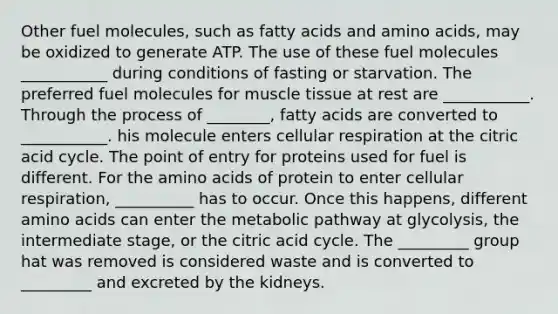 Other fuel molecules, such as fatty acids and amino acids, may be oxidized to generate ATP. The use of these fuel molecules ___________ during conditions of fasting or starvation. The preferred fuel molecules for muscle tissue at rest are ___________. Through the process of ________, fatty acids are converted to ___________. his molecule enters cellular respiration at the citric acid cycle. The point of entry for proteins used for fuel is different. For the amino acids of protein to enter cellular respiration, __________ has to occur. Once this happens, different amino acids can enter the metabolic pathway at glycolysis, the intermediate stage, or the citric acid cycle. The _________ group hat was removed is considered waste and is converted to _________ and excreted by the kidneys.