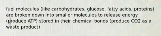 fuel molecules (like carbohydrates, glucose, fatty acids, proteins) are broken down into smaller molecules to release energy (produce ATP) stored in their chemical bonds (produce CO2 as a waste product)