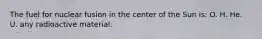 The fuel for nuclear fusion in the center of the Sun is: O. H. He. U. any radioactive material.