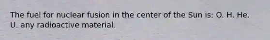 The fuel for nuclear fusion in the center of the Sun is: O. H. He. U. any radioactive material.