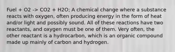 Fuel + O2 -> CO2 + H2O; A chemical change where a substance reacts with oxygen, often producing energy in the form of heat and/or light and possibly sound. All of these reactions have two reactants, and oxygen must be one of them. Very often, the other reactant is a hydrocarbon, which is an organic compound made up mainly of carbon and hydrogen.