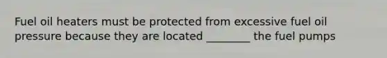 Fuel oil heaters must be protected from excessive fuel oil pressure because they are located ________ the fuel pumps