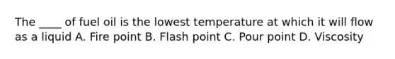 The ____ of fuel oil is the lowest temperature at which it will flow as a liquid A. Fire point B. Flash point C. Pour point D. Viscosity