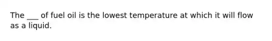 The ___ of fuel oil is the lowest temperature at which it will flow as a liquid.