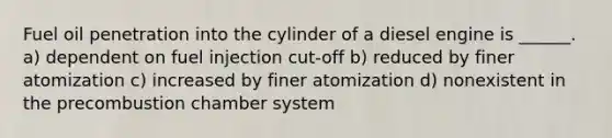 Fuel oil penetration into the cylinder of a diesel engine is ______. a) dependent on fuel injection cut-off b) reduced by finer atomization c) increased by finer atomization d) nonexistent in the precombustion chamber system