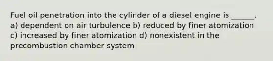 Fuel oil penetration into the cylinder of a diesel engine is ______. a) dependent on air turbulence b) reduced by finer atomization c) increased by finer atomization d) nonexistent in the precombustion chamber system