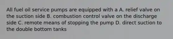 All fuel oil service pumps are equipped with a A. relief valve on the suction side B. combustion control valve on the discharge side C. remote means of stopping the pump D. direct suction to the double bottom tanks