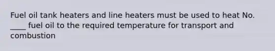 Fuel oil tank heaters and line heaters must be used to heat No. ____ fuel oil to the required temperature for transport and combustion