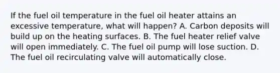 If the fuel oil temperature in the fuel oil heater attains an excessive temperature, what will happen? A. Carbon deposits will build up on the heating surfaces. B. The fuel heater relief valve will open immediately. C. The fuel oil pump will lose suction. D. The fuel oil recirculating valve will automatically close.