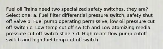 Fuel oil Trains need two specialized safety switches, they are? Select one: a. Fuel filter differential pressure switch, safety shut off valve b. Fuel pump operating permissive, low oil pressure cut off switch c. Low temp cut off switch and Low atomizing media pressure cut off switch slide 7 d. High recirc flow pump cutoff switch and high fuel temp cut off switch