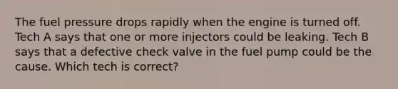 The fuel pressure drops rapidly when the engine is turned off. Tech A says that one or more injectors could be leaking. Tech B says that a defective check valve in the fuel pump could be the cause. Which tech is correct?