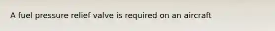 A fuel pressure relief valve is required on an aircraft