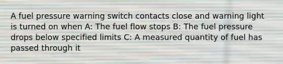 A fuel pressure warning switch contacts close and warning light is turned on when A: The fuel flow stops B: The fuel pressure drops below specified limits C: A measured quantity of fuel has passed through it