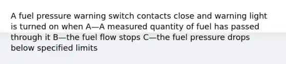 A fuel pressure warning switch contacts close and warning light is turned on when A—A measured quantity of fuel has passed through it B—the fuel flow stops C—the fuel pressure drops below specified limits